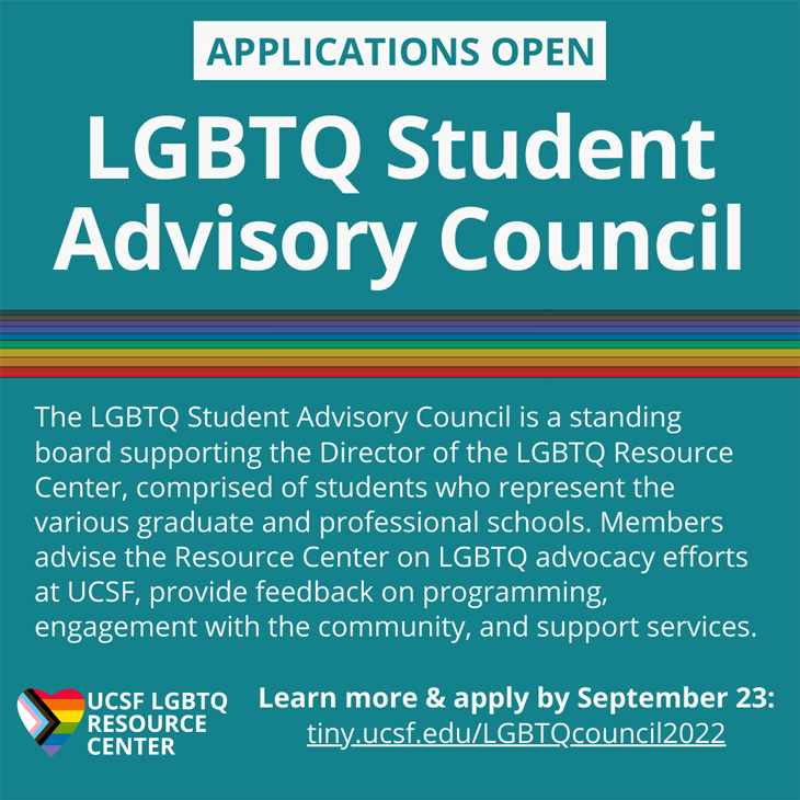 Applications Open! UCSF Student Advisory Council: A standing board of UCSF students who advise the LGBTQ Resource center on advocacy efforts, and provide feedback on progaming, engagement, and support services. Learn more & apply by September 23rd.