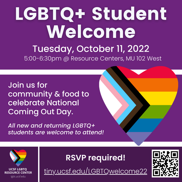 LGBTQ New & Returning Student Welcome: Community and food to celebrate National Coming out Day. Tuesday, October 11th, 5:00 - 6:30pm at UCSF Resource Centers, MU 102 West. RSVP required.
