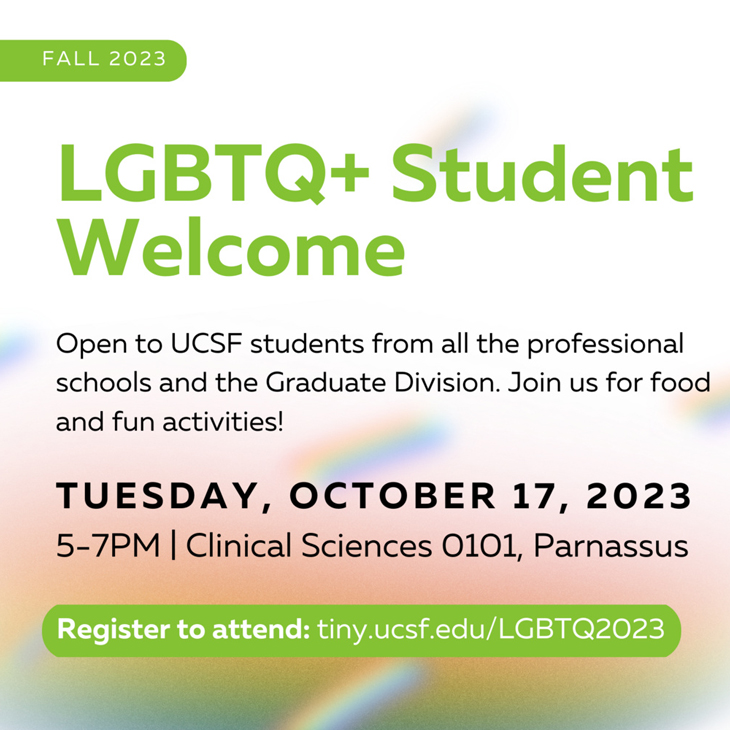 LGBTQ+ Student Welcome. Open to UCSF students from all professional schools and Graduate Division. Join us for food and fun activities! Tuesday, October 17, 2023, 5:00 pm - 7:00 pm, Clinical Sciences Building, 0101, parnassus, Register: tiny.ucsf.edu/LGBTQ2023