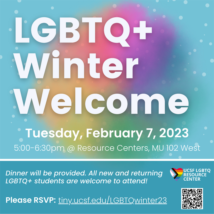 LGBTQ+ Winter Welcome, Tuesdday, February 7, 2023, 5:00 - 6:30pm @Resource Centers, MU 102 West. Dinner provided. New & returning LGBTQ+ students welcome. RSVP: tiny.ucsf.edu/LGBTQwinter23