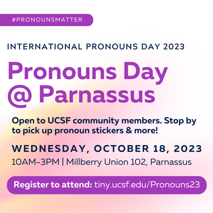 Pronound Day @ Parnassus, Open to UCSF community members. Stop by to pick up pronoun stickers and more! Wendesday, Octoner 18, 2023, 10:00 am - 3:00 pm, Millberry Union 102, Parnassus, RSVP tiny.icsf.edu/Pronoun23