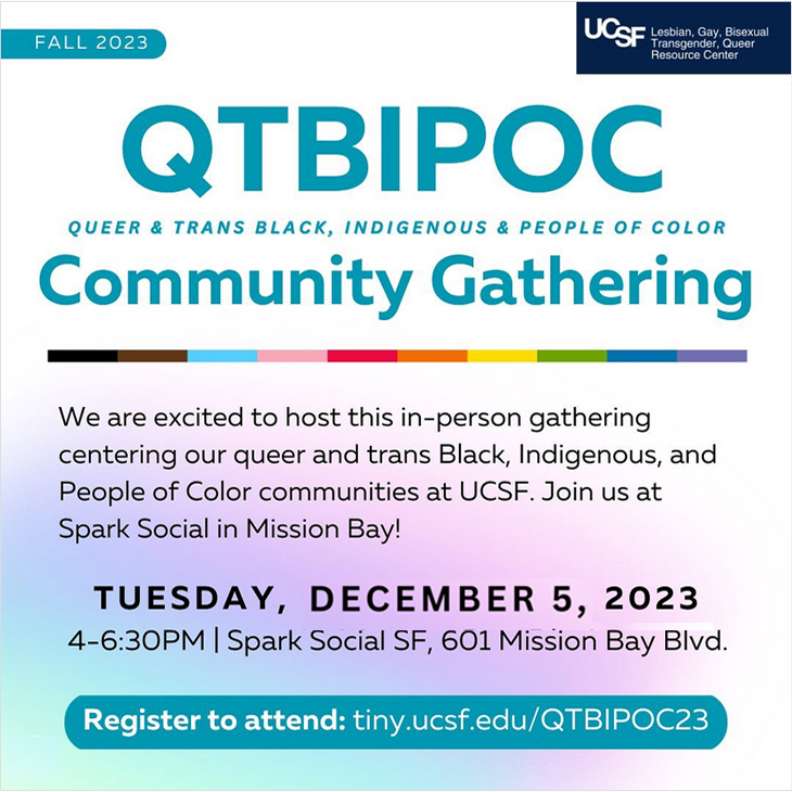 Fall 2023 QTBIPOC Community Gathering! We are excited to host this in-person gathering centering our queer and trans Black, Indigenous, and People of Color communities at UCSF. Join us at Spark Social in Mission Bay! Tues, Nov. 14th, 4-6:30pm | Spark Social SF, 601 Mission Bay Blvd. Register to addend: tiny.ucsf.edu/QTBIPOC23
