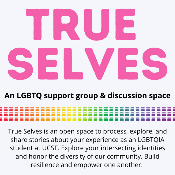 True Selves: An LGBTQ support group & discussion space to process, explore, and share stories about your experience as LGBTQIA students at UCSF. Explore your intersecting identities and honor the diversity of our community. Build resilience and empower one another.