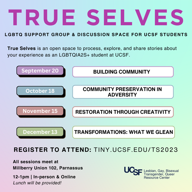 True Selves: An LGBTQ support group & discussion space to process, explore, and share stories about your experience as LGBTQIA students at UCSF. Explore your intersecting identities and honor the diversity of our community. Build resilience and empower one another.